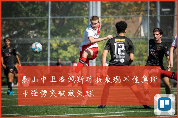 泰山中卫洛佩斯对抗表现不佳奥斯卡强势突破致失球