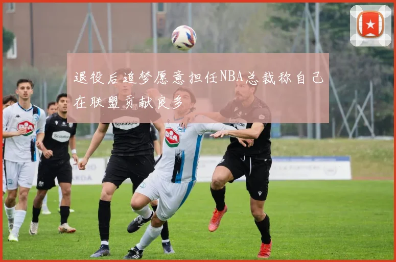 退役后追梦愿意担任NBA总裁称自己在联盟贡献良多