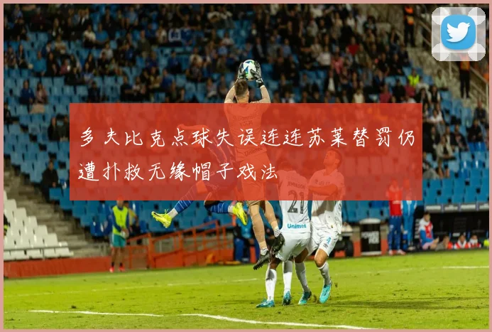 多夫比克点球失误连连苏莱替罚仍遭扑救无缘帽子戏法