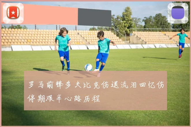 罗马前锋多夫比克伤退流泪回忆伤停期艰辛心路历程