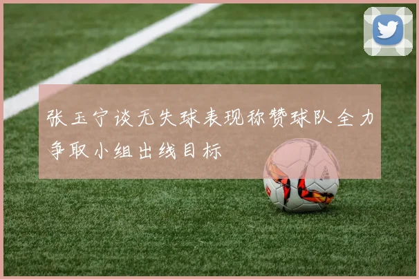 张玉宁谈无失球表现称赞球队全力争取小组出线目标