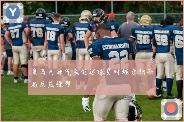 皇马内部气氛低迷球员对埃尔切平局反应强烈