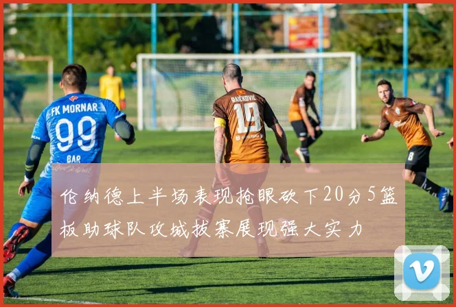 伦纳德上半场表现抢眼砍下20分5篮板助球队攻城拔寨展现强大实力