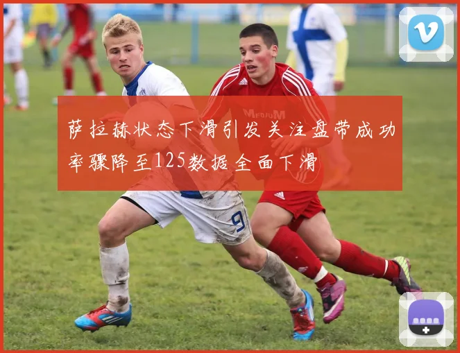 萨拉赫状态下滑引发关注盘带成功率骤降至125数据全面下滑