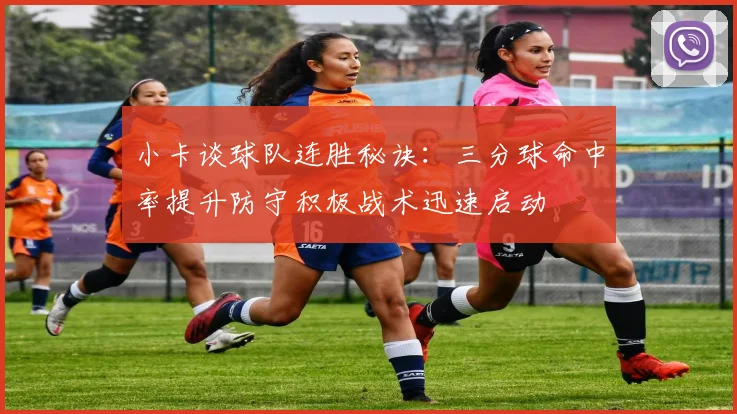 小卡谈球队连胜秘诀：三分球命中率提升防守积极战术迅速启动