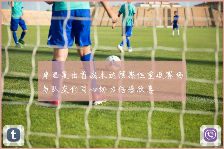 库里复出首战未达预期但重返赛场与队友们同心协力倍感欣喜