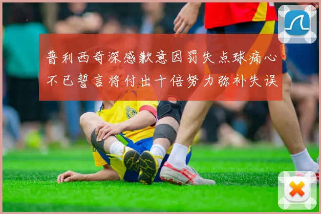 普利西奇深感歉意因罚失点球痛心不已誓言将付出十倍努力弥补失误