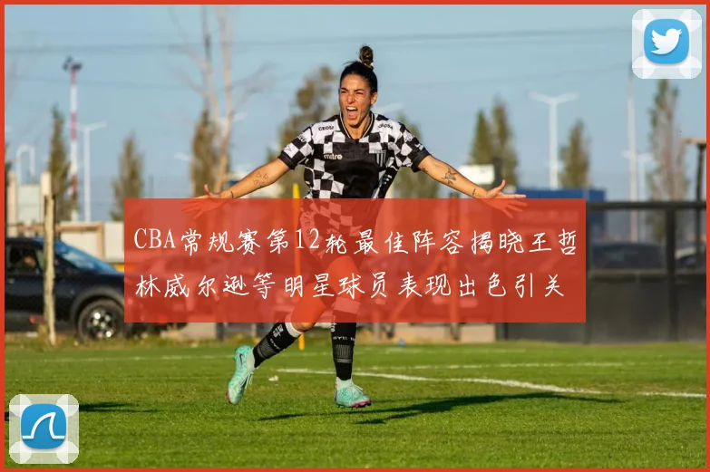 CBA常规赛第12轮最佳阵容揭晓王哲林威尔逊等明星球员表现出色引关注