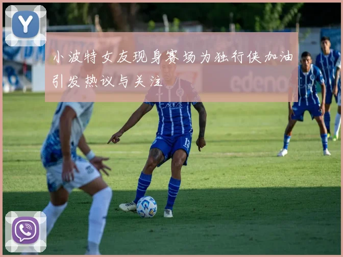 小波特女友现身赛场为独行侠加油引发热议与关注