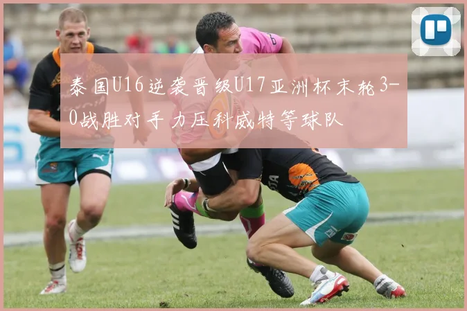 泰国U16逆袭晋级U17亚洲杯末轮3-0战胜对手力压科威特等球队