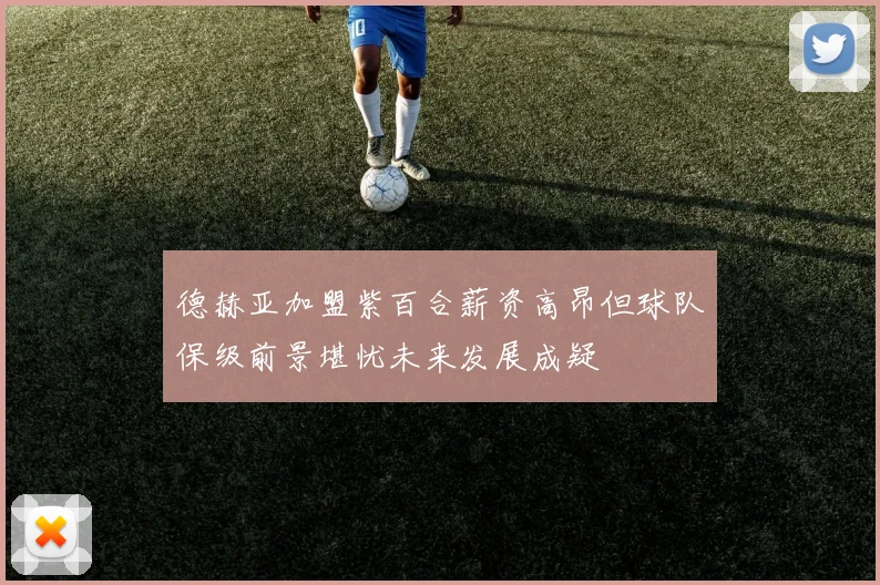 德赫亚加盟紫百合薪资高昂但球队保级前景堪忧未来发展成疑