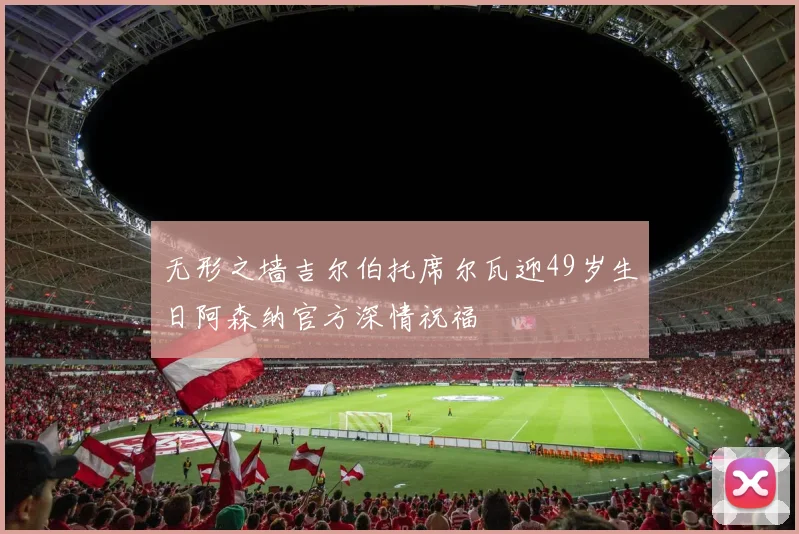 无形之墙吉尔伯托席尔瓦迎49岁生日阿森纳官方深情祝福