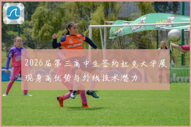 2026届第三高中生签约杜克大学展现身高优势与外线技术潜力