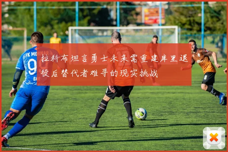 拉科布坦言勇士未来需重建库里退役后替代者难寻的现实挑战