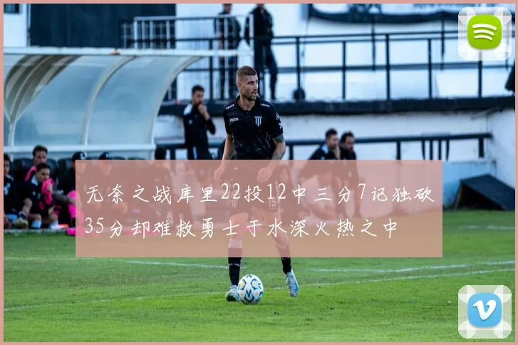 无奈之战库里22投12中三分7记独砍35分却难救勇士于水深火热之中