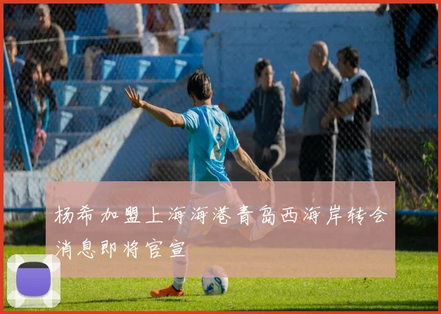 杨希加盟上海海港青岛西海岸转会消息即将官宣