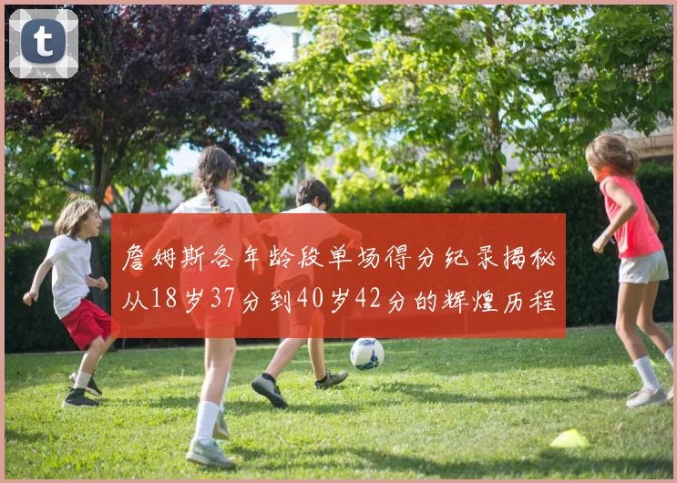 詹姆斯各年龄段单场得分纪录揭秘从18岁37分到40岁42分的辉煌历程