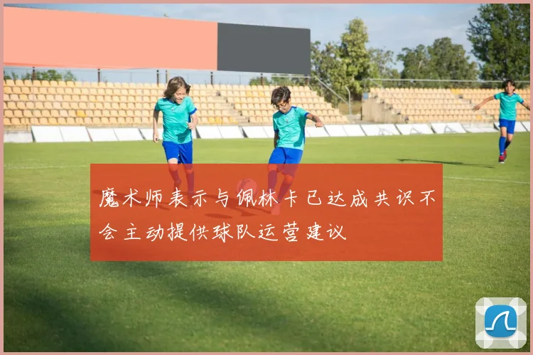 魔术师表示与佩林卡已达成共识不会主动提供球队运营建议