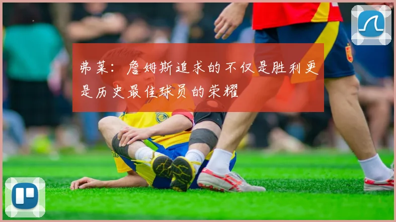 弗莱：詹姆斯追求的不仅是胜利更是历史最佳球员的荣耀