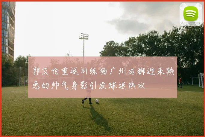 郭艾伦重返训练场广州龙狮迎来熟悉的帅气身影引发球迷热议