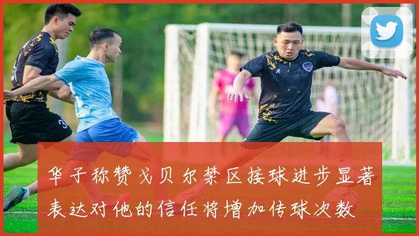 华子称赞戈贝尔禁区接球进步显著表达对他的信任将增加传球次数