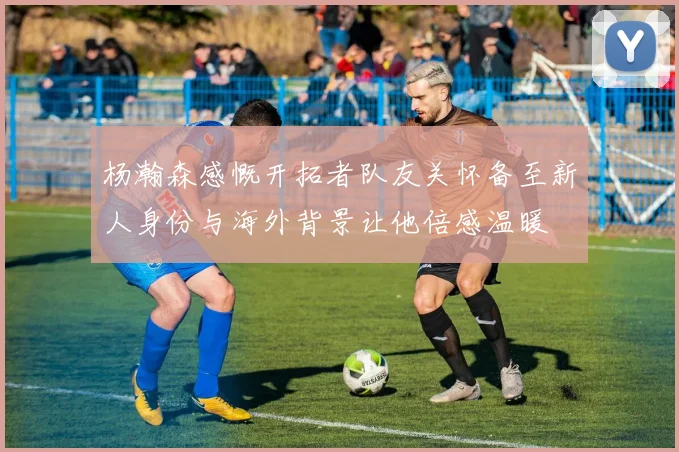 杨瀚森感慨开拓者队友关怀备至新人身份与海外背景让他倍感温暖