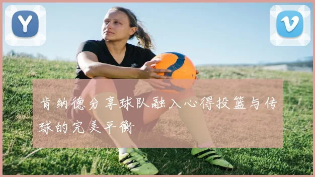 肯纳德分享球队融入心得投篮与传球的完美平衡