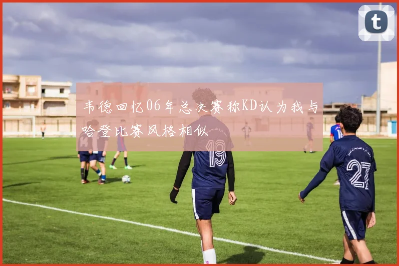 韦德回忆06年总决赛称KD认为我与哈登比赛风格相似