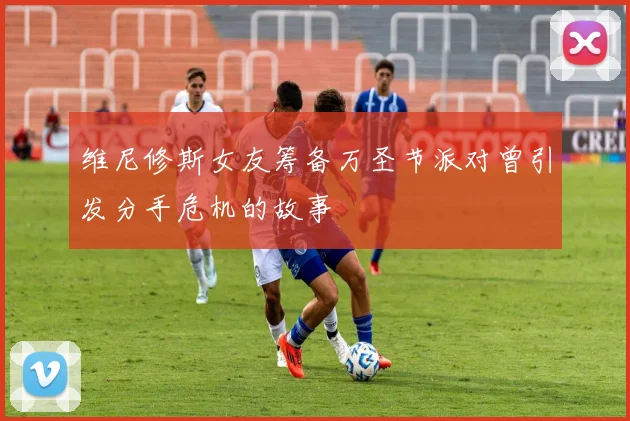 维尼修斯女友筹备万圣节派对曾引发分手危机的故事