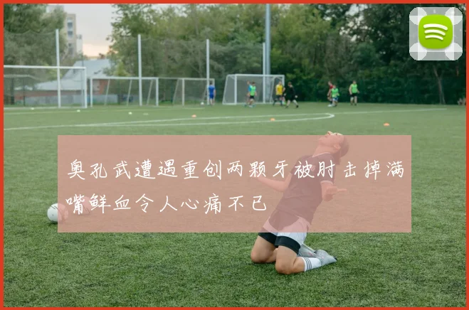 奥孔武遭遇重创两颗牙被肘击掉满嘴鲜血令人心痛不已