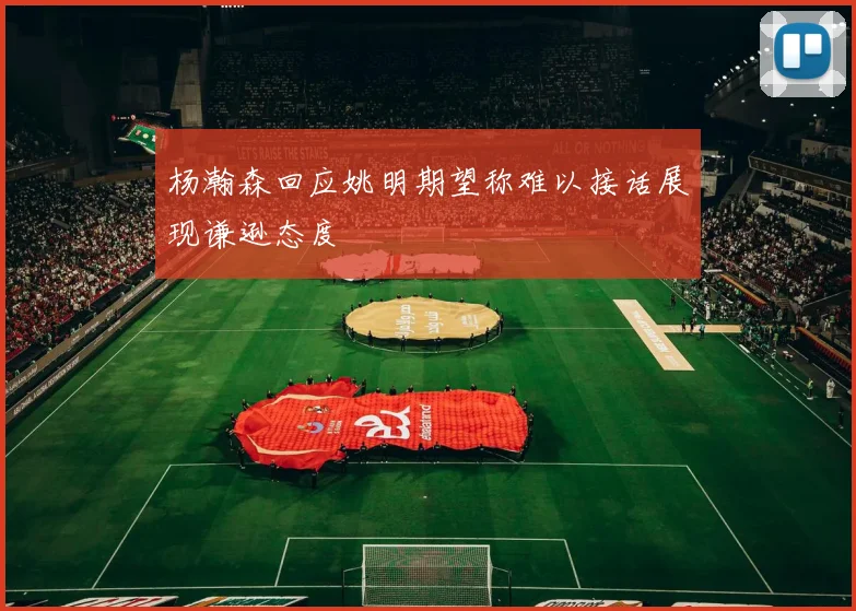 杨瀚森回应姚明期望称难以接话展现谦逊态度