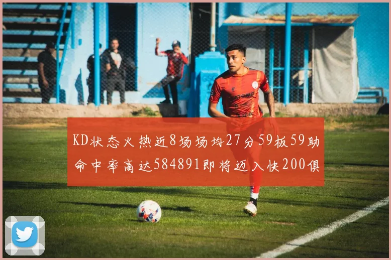 KD状态火热近8场场均27分59板59助命中率高达584891即将迈入快200俱乐部