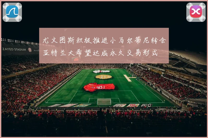 尤文图斯积极推进小马尔蒂尼转会亚特兰大希望达成永久交易形式