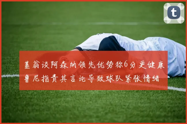 基翁谈阿森纳领先优势称6分更健康鲁尼指责其言论导致球队紧张情绪