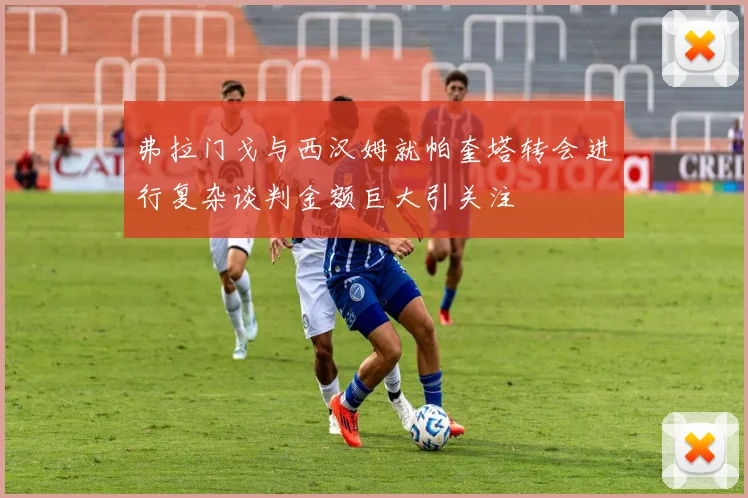 弗拉门戈与西汉姆就帕奎塔转会进行复杂谈判金额巨大引关注