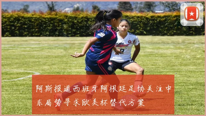 阿斯报道西班牙阿根廷足协关注中东局势寻求欧美杯替代方案