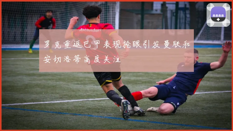 罗克重返巴甲表现抢眼引发曼联和安切洛蒂高度关注