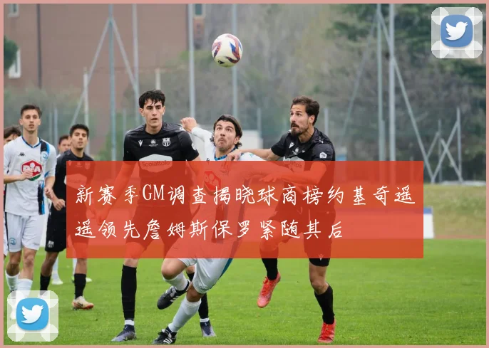 新赛季GM调查揭晓球商榜约基奇遥遥领先詹姆斯保罗紧随其后