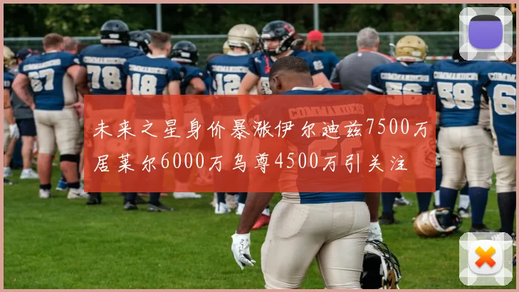 未来之星身价暴涨伊尔迪兹7500万居莱尔6000万乌尊4500万引关注