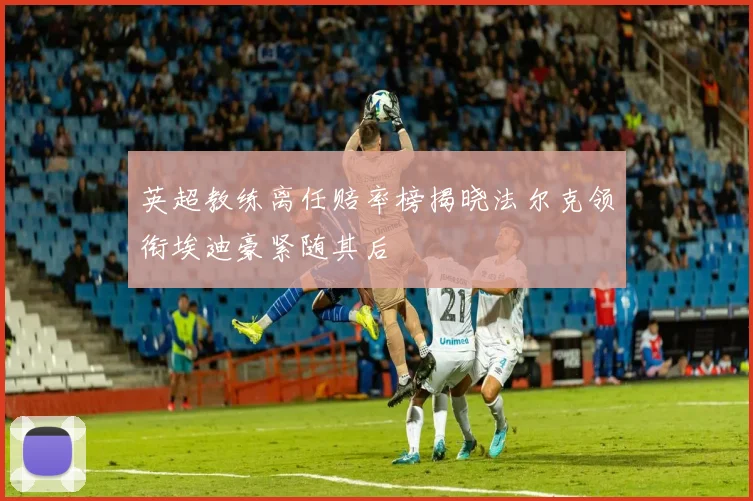 英超教练离任赔率榜揭晓法尔克领衔埃迪豪紧随其后