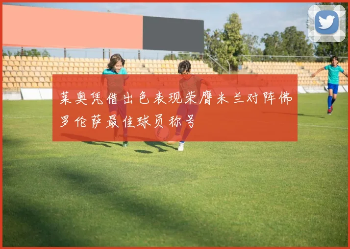 莱奥凭借出色表现荣膺米兰对阵佛罗伦萨最佳球员称号