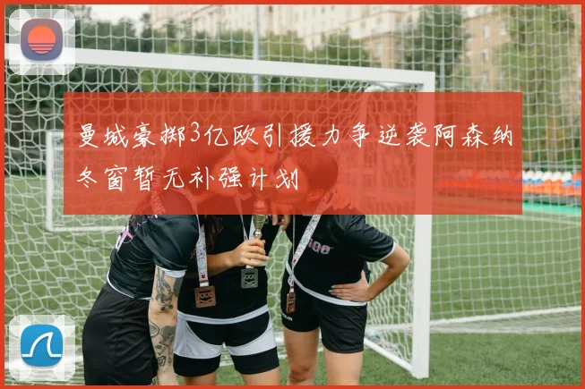 曼城豪掷3亿欧引援力争逆袭阿森纳冬窗暂无补强计划