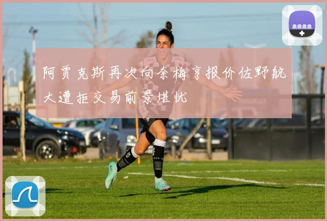 阿贾克斯再次向奈梅亨报价佐野航大遭拒交易前景堪忧