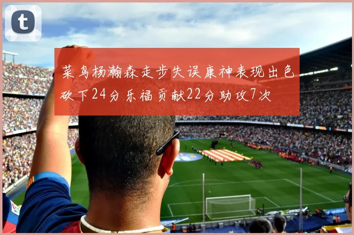 菜鸟杨瀚森走步失误康神表现出色砍下24分乐福贡献22分助攻7次