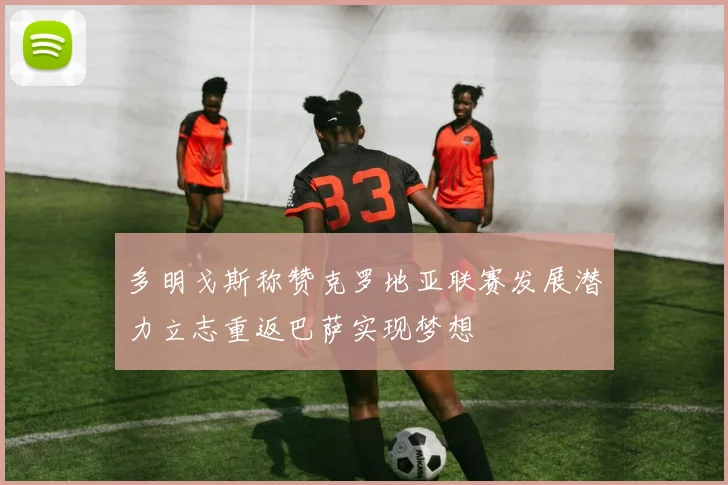 多明戈斯称赞克罗地亚联赛发展潜力立志重返巴萨实现梦想