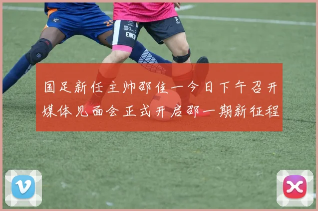 国足新任主帅邵佳一今日下午召开媒体见面会正式开启邵一期新征程