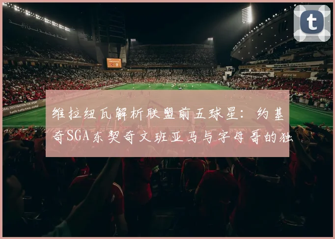 维拉纽瓦解析联盟前五球星：约基奇SGA东契奇文班亚马与字母哥的独特魅力