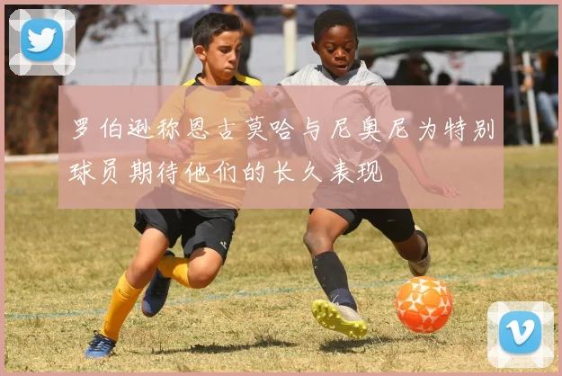 罗伯逊称恩古莫哈与尼奥尼为特别球员期待他们的长久表现